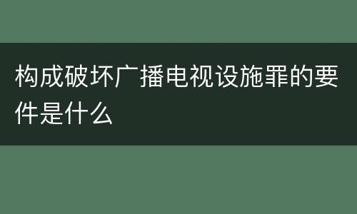 构成破坏广播电视设施罪的要件是什么