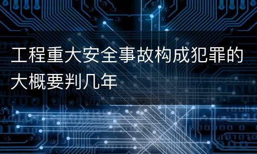 工程重大安全事故构成犯罪的大概要判几年