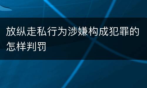 放纵走私行为涉嫌构成犯罪的怎样判罚
