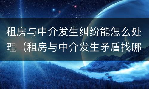 租房与中介发生纠纷能怎么处理（租房与中介发生矛盾找哪个部门）