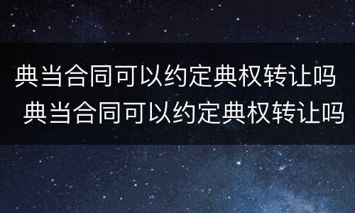 典当合同可以约定典权转让吗 典当合同可以约定典权转让吗合法吗