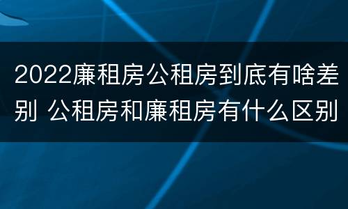 2022廉租房公租房到底有啥差别 公租房和廉租房有什么区别?2019年的