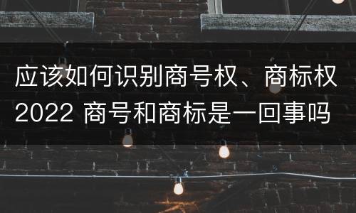 应该如何识别商号权、商标权2022 商号和商标是一回事吗