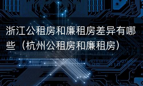 浙江公租房和廉租房差异有哪些（杭州公租房和廉租房）