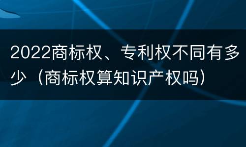 2022商标权、专利权不同有多少（商标权算知识产权吗）