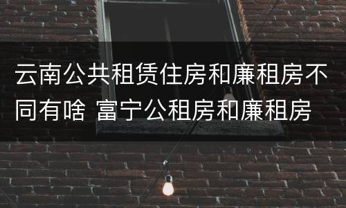 云南公共租赁住房和廉租房不同有啥 富宁公租房和廉租房