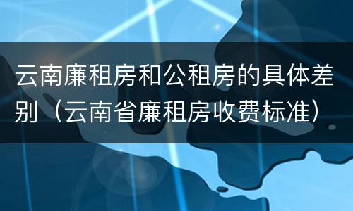 云南廉租房和公租房的具体差别（云南省廉租房收费标准）