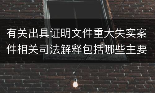 有关出具证明文件重大失实案件相关司法解释包括哪些主要规定