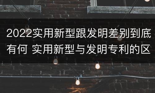 2022实用新型跟发明差别到底有何 实用新型与发明专利的区别有哪些