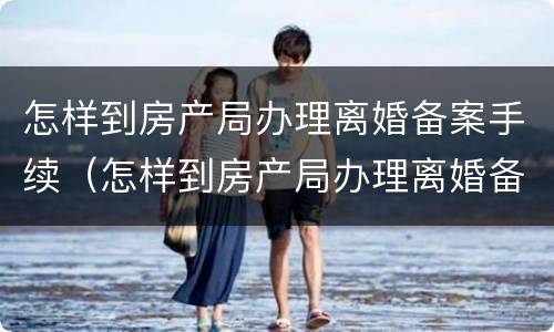 怎样到房产局办理离婚备案手续（怎样到房产局办理离婚备案手续呢）