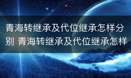 青海转继承及代位继承怎样分别 青海转继承及代位继承怎样分别办理手续