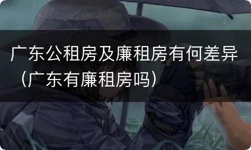 广东公租房及廉租房有何差异（广东有廉租房吗）