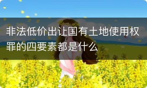 非法低价出让国有土地使用权罪的四要素都是什么