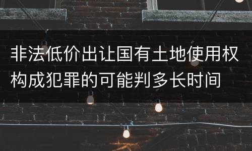 非法低价出让国有土地使用权构成犯罪的可能判多长时间