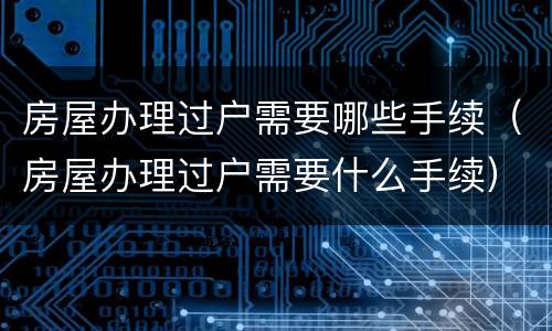 房屋办理过户需要哪些手续（房屋办理过户需要什么手续）