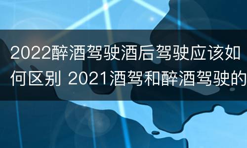 2022醉酒驾驶酒后驾驶应该如何区别 2021酒驾和醉酒驾驶的标准