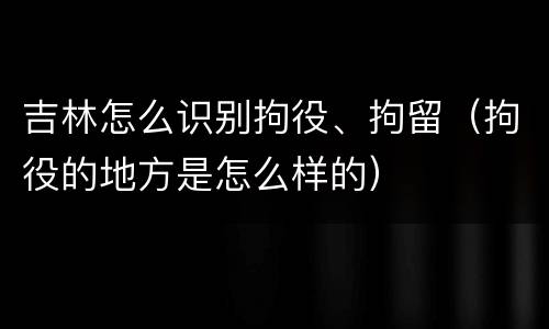 吉林怎么识别拘役、拘留（拘役的地方是怎么样的）