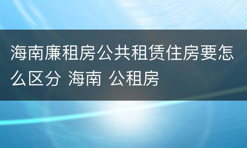 海南廉租房公共租赁住房要怎么区分 海南 公租房