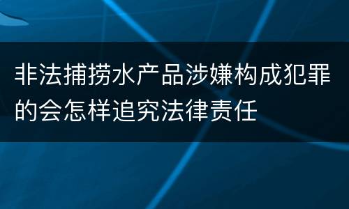 非法捕捞水产品涉嫌构成犯罪的会怎样追究法律责任