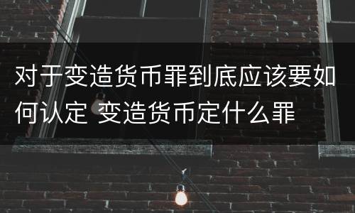 对于变造货币罪到底应该要如何认定 变造货币定什么罪