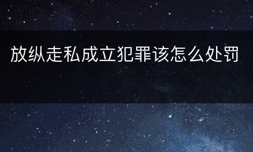 放纵走私成立犯罪该怎么处罚