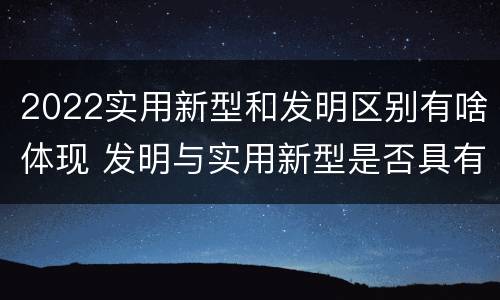 2022实用新型和发明区别有啥体现 发明与实用新型是否具有实用性