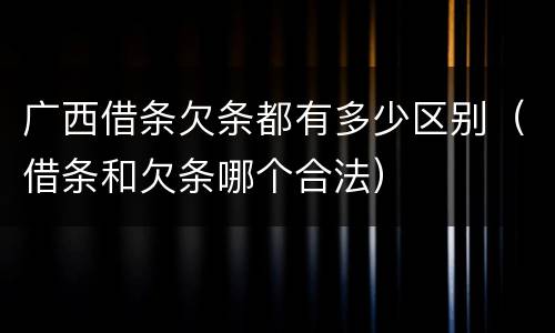 广西借条欠条都有多少区别（借条和欠条哪个合法）