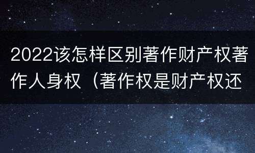 2022该怎样区别著作财产权著作人身权（著作权是财产权还是人身权）
