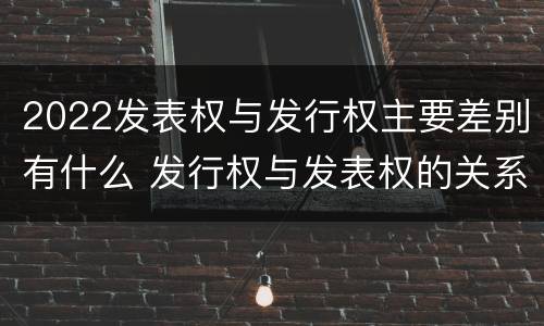 2022发表权与发行权主要差别有什么 发行权与发表权的关系