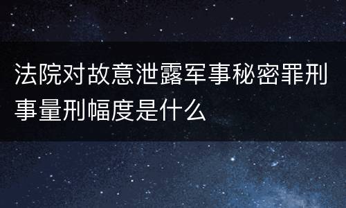法院对故意泄露军事秘密罪刑事量刑幅度是什么
