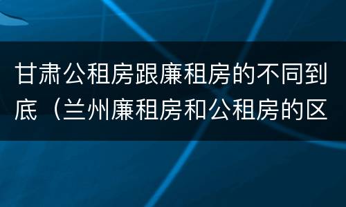 甘肃公租房跟廉租房的不同到底（兰州廉租房和公租房的区别）