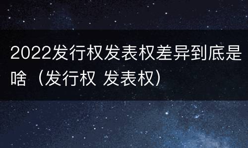 2022发行权发表权差异到底是啥（发行权 发表权）