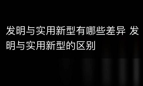 发明与实用新型有哪些差异 发明与实用新型的区别