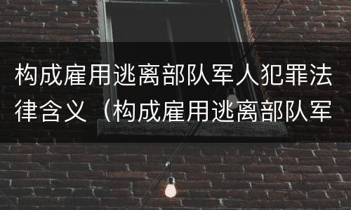 构成雇用逃离部队军人犯罪法律含义（构成雇用逃离部队军人犯罪法律含义是）
