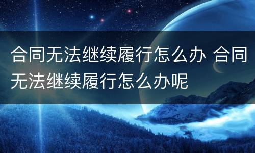 合同无法继续履行怎么办 合同无法继续履行怎么办呢