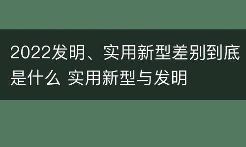 2022发明、实用新型差别到底是什么 实用新型与发明