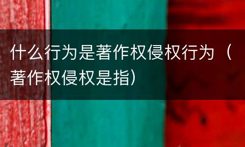 什么行为是著作权侵权行为（著作权侵权是指）