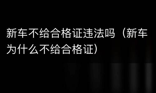 新车不给合格证违法吗（新车为什么不给合格证）