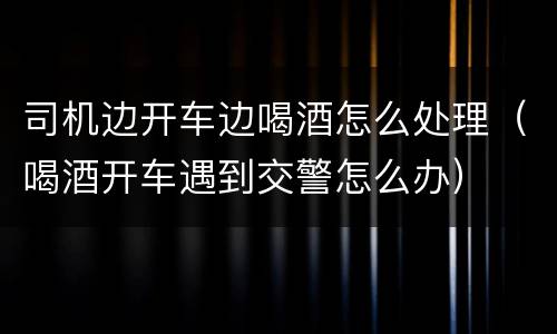 司机边开车边喝酒怎么处理（喝酒开车遇到交警怎么办）