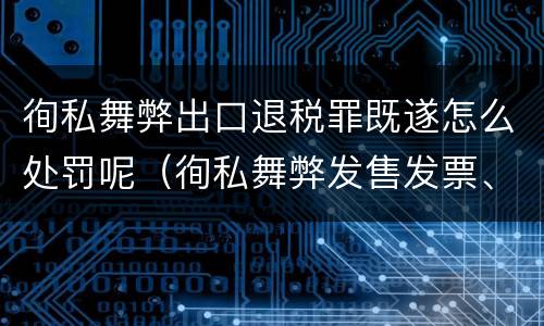 徇私舞弊出口退税罪既遂怎么处罚呢（徇私舞弊发售发票、抵扣税款、出口退税罪）