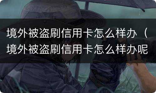 境外被盗刷信用卡怎么样办（境外被盗刷信用卡怎么样办呢）
