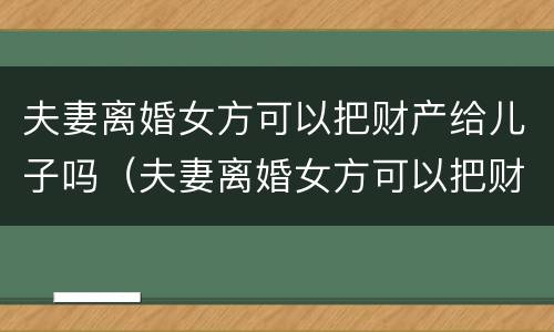 夫妻离婚女方可以把财产给儿子吗（夫妻离婚女方可以把财产给儿子吗知乎）