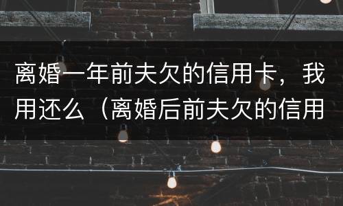离婚一年前夫欠的信用卡，我用还么（离婚后前夫欠的信用卡会影响我吗）