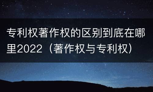 专利权著作权的区别到底在哪里2022（著作权与专利权）