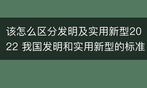 该怎么区分发明及实用新型2022 我国发明和实用新型的标准