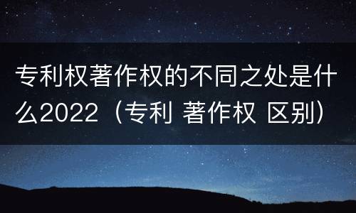 专利权著作权的不同之处是什么2022（专利 著作权 区别）
