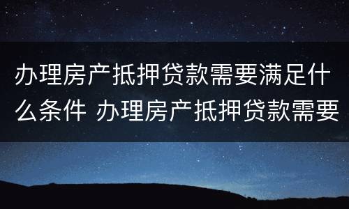 办理房产抵押贷款需要满足什么条件 办理房产抵押贷款需要满足什么条件呢