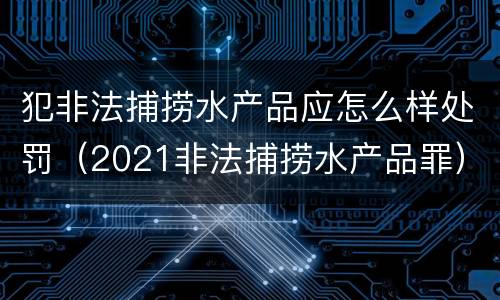 犯非法捕捞水产品应怎么样处罚（2021非法捕捞水产品罪）