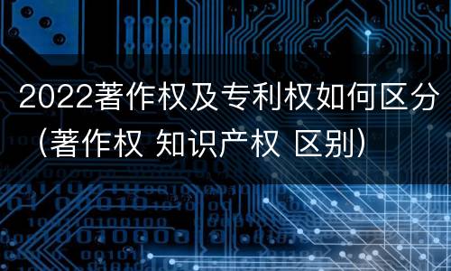 2022著作权及专利权如何区分（著作权 知识产权 区别）