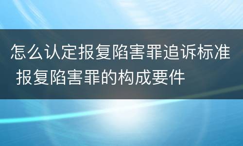 怎么认定报复陷害罪追诉标准 报复陷害罪的构成要件